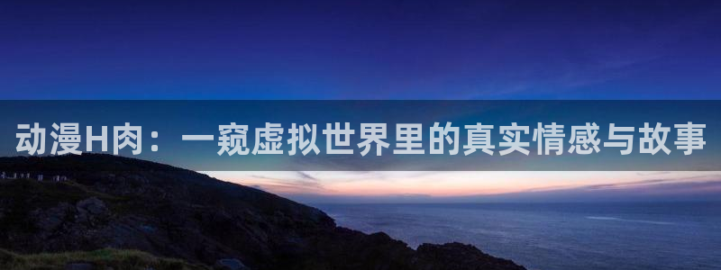里番acg动漫大全：动漫H肉：一窥虚拟世界里的真实情感与故事